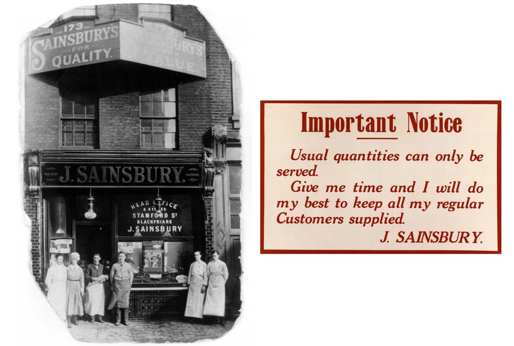 Sainsbury’s commitment to customers
(left) The Sainsbury's branch at 173 Drury Lane in Holborn, London, was the first shop opened by J.J. and M.A. Sainsbury, c.1920. (right) A notice on wartime food availability, c.1914. (ID nos: SA/BRA/7/D/11/1/2; SA/WAR/1/4/2)
